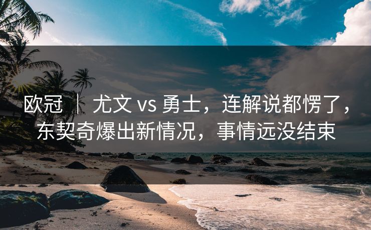 欧冠 | 尤文 vs 勇士,连解说都愣了,东契奇爆出新情况,事情远没结束 欧冠 | 尤文 vs 勇士,连解说都愣了,东契奇爆出新情况,事情远没结束