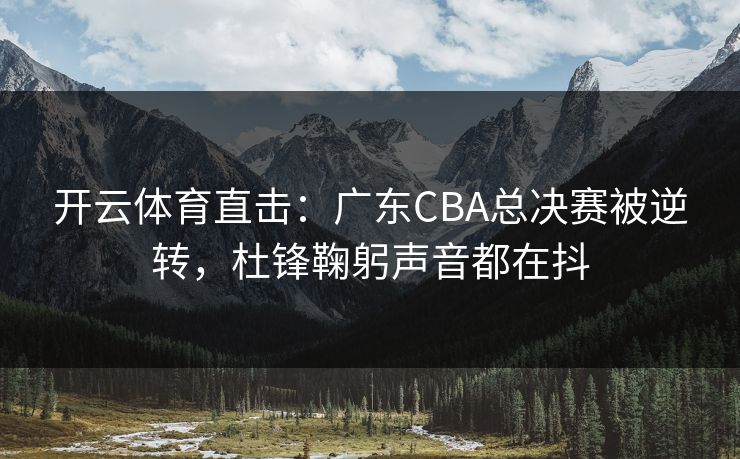 开云体育直击:广东CBA总决赛被逆转,杜锋鞠躬声音都在抖 开云体育直击:广东CBA总决赛被逆转,杜锋鞠躬声音都在抖