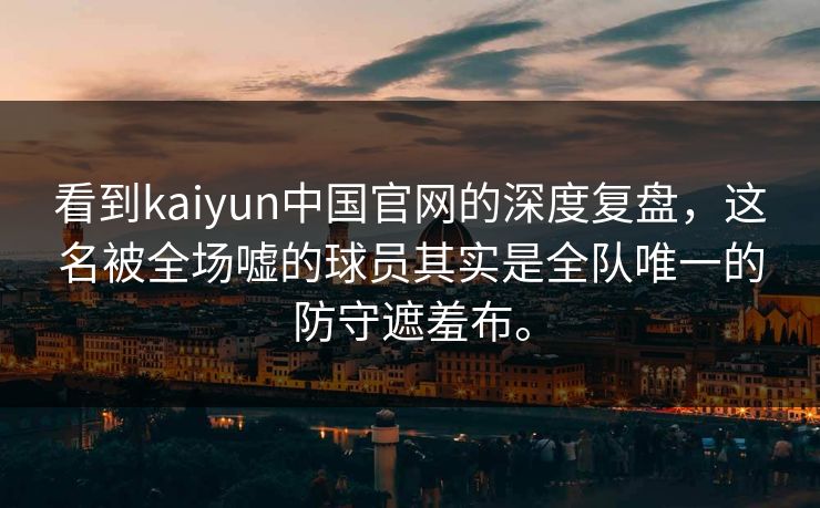 看到kaiyun中国官网的深度复盘,这名被全场嘘的球员其实是全队唯一的防守遮羞布。 看到kaiyun中国官网的深度复盘,这名被全场嘘的球员其实是全队唯一的防守遮羞布。