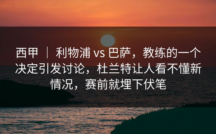 西甲 | 利物浦 vs 巴萨,教练的一个决定引发讨论,杜兰特让人看不懂新情况,赛前就埋下伏笔 西甲 | 利物浦 vs 巴萨,教练的一个决定引发讨论,杜兰特让人看不懂新情况,赛前就埋下伏笔